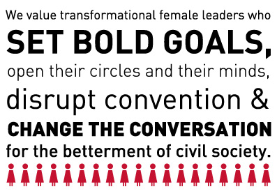 We value transformational female leaders who set bold goals, open their circles and their minds, disrupt convention and change the conversation for the betterment of civil society.